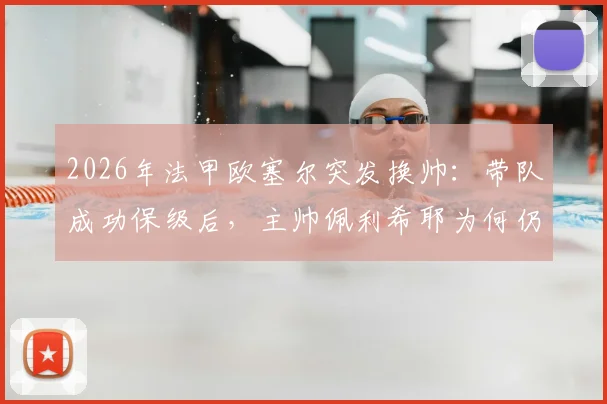 2026年法甲欧塞尔突发换帅：带队成功保级后，主帅佩利希耶为何仍遭解雇？深度解析背后原因