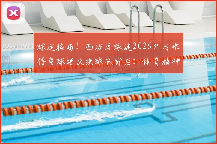 球迷格局！西班牙球迷2026年与佛得角球迷交换球衣背后：体育精神如何打破强弱藩篱？