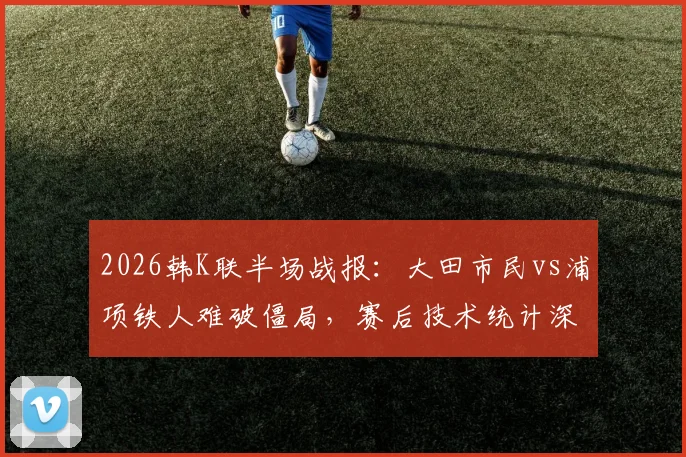 2026韩K联半场战报:大田市民vs浦项铁人难破僵局,赛后技术统计深度解析