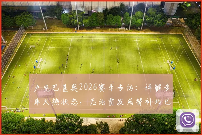 卢克巴基奥2026赛季专访:详解多库火热状态,无论首发或替补均已做好万全准备
