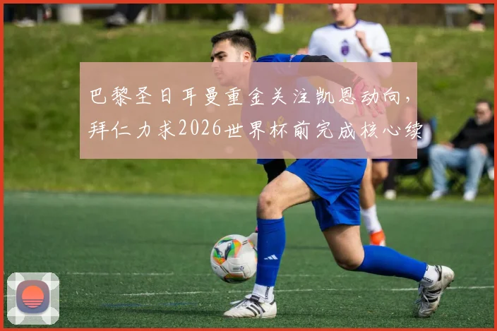 巴黎圣日耳曼重金关注凯恩动向，拜仁力求2026世界杯前完成核心续约，最新权威分析