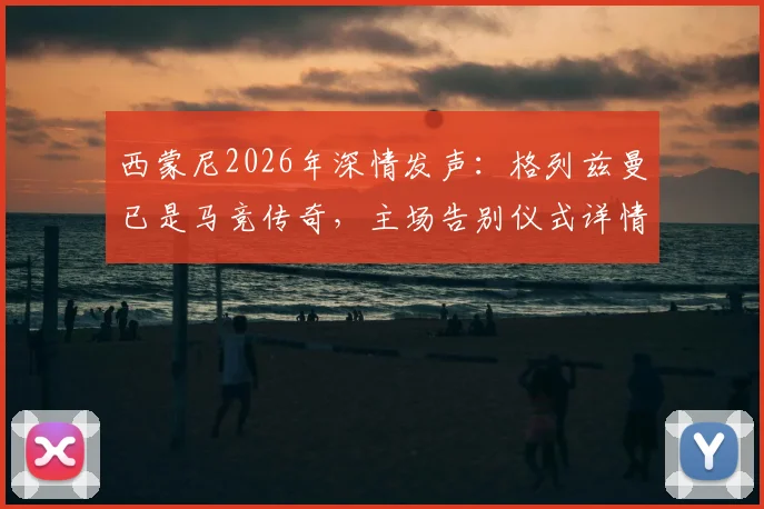 西蒙尼2026年深情发声：格列兹曼已是马竞传奇，主场告别仪式详情与球迷观赛指南