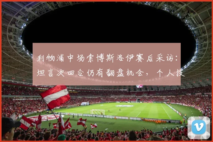 利物浦中场索博斯洛伊赛后采访：坦言次回合仍有翻盘机会，个人技术特点与近期集锦分析