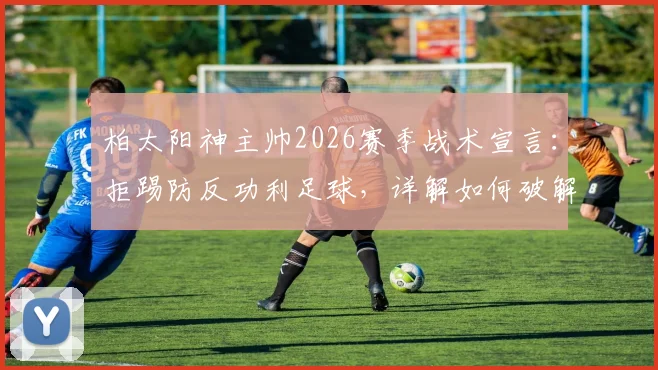 柏太阳神主帅2026赛季战术宣言:拒踢防反功利足球,详解如何破解川崎前锋终结连败