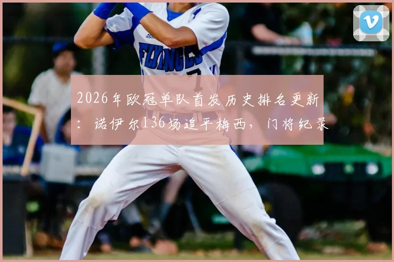 2026年欧冠单队首发历史排名更新：诺伊尔136场追平梅西，门将纪录仅次卡西，含金量深度解读