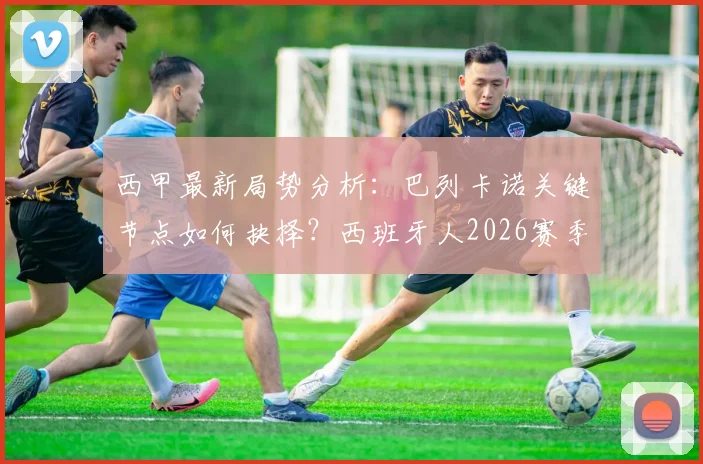 西甲最新局势分析：巴列卡诺关键节点如何抉择？西班牙人2026赛季已14轮未尝胜绩
