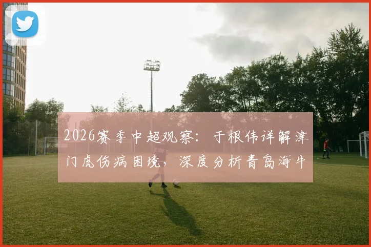2026赛季中超观察：于根伟详解津门虎伤病困境，深度分析青岛海牛外援阵容实力