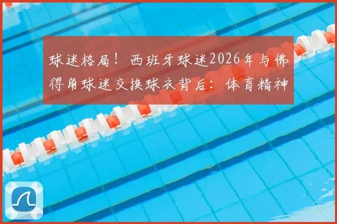 球迷格局!西班牙球迷2026年与佛得角球迷交换球衣背后:体育精神如何打破强弱藩篱?
