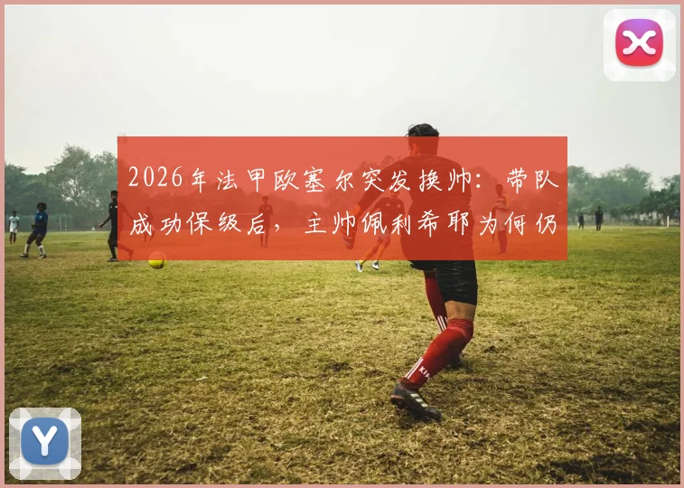 2026年法甲欧塞尔突发换帅：带队成功保级后，主帅佩利希耶为何仍遭解雇？深度解析背后原因