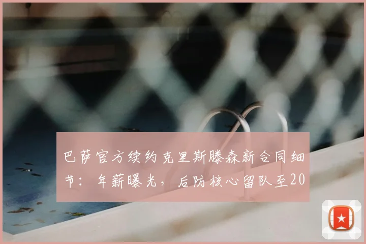巴萨官方续约克里斯滕森新合同细节：年薪曝光，后防核心留队至2026，未来计划分析
