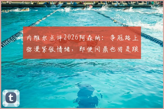 内维尔点评2026阿森纳：争冠路上弥漫紧张情绪，即便问鼎也将是踉跄过线，球队心理与技战术全面解析