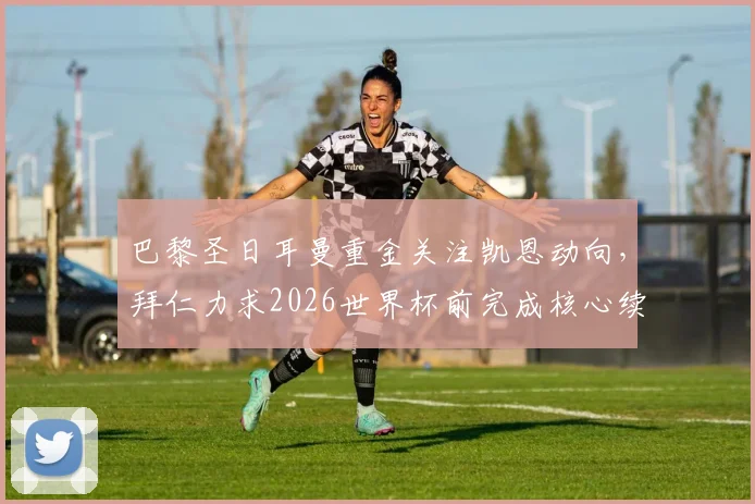 巴黎圣日耳曼重金关注凯恩动向,拜仁力求2026世界杯前完成核心续约,最新权威分析