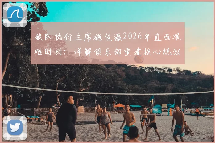狼队执行主席施佳瀛2026年直面艰难时刻：详解俱乐部重建核心规划、阵容调整与未来引援策略