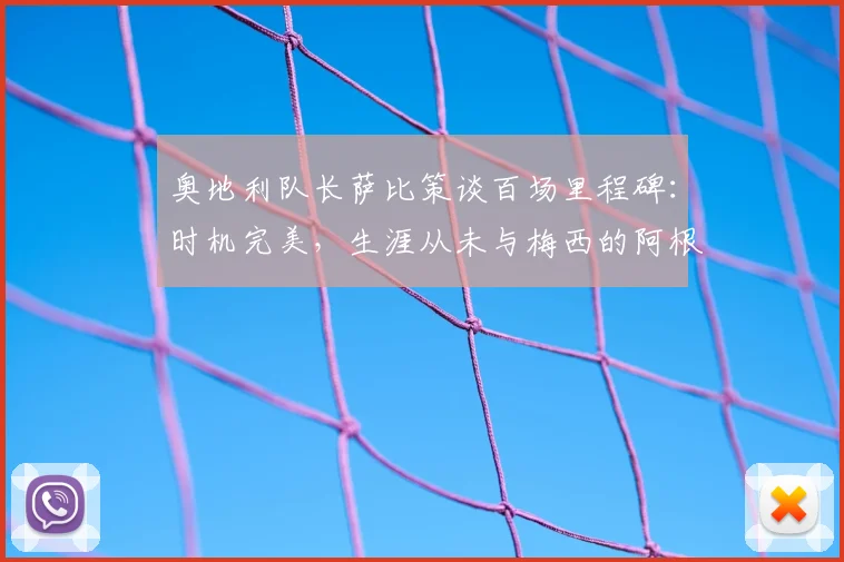 奥地利队长萨比策谈百场里程碑:时机完美,生涯从未与梅西的阿根廷队交手成遗憾