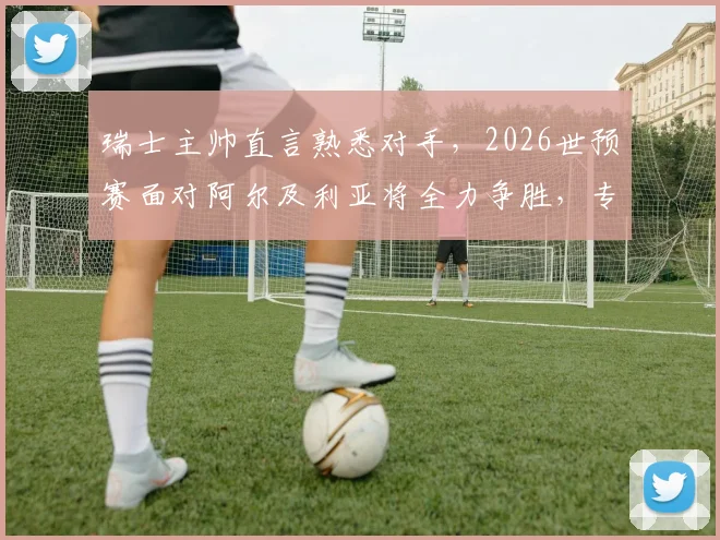 瑞士主帅直言熟悉对手，2026世预赛面对阿尔及利亚将全力争胜，专注是取胜关键