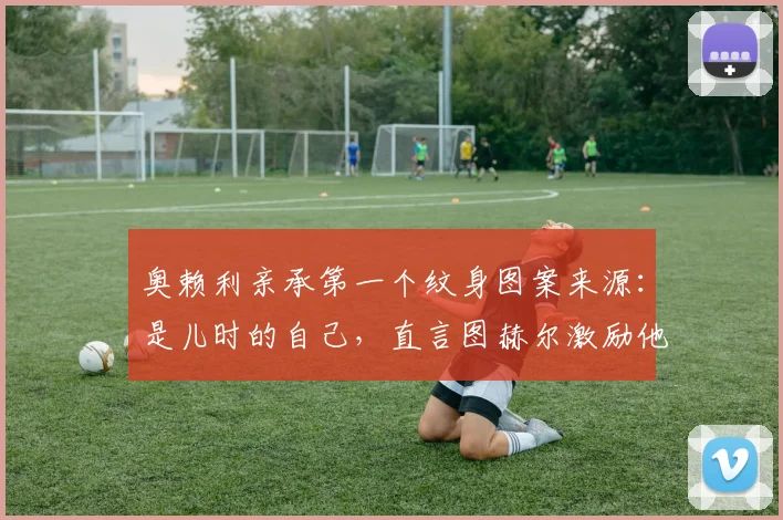 奥赖利亲承第一个纹身图案来源：是儿时的自己，直言图赫尔激励他为2026世界杯机会而战