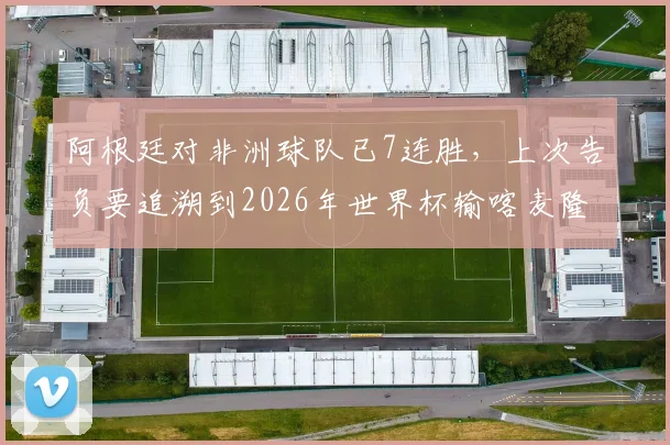 阿根廷对非洲球队已7连胜,上次告负要追溯到2026年世界杯输喀麦隆,历史战绩全解析