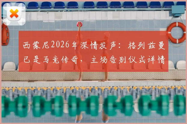 西蒙尼2026年深情发声:格列兹曼已是马竞传奇,主场告别仪式详情与球迷观赛指南