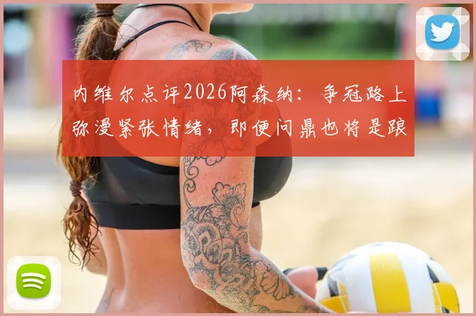 内维尔点评2026阿森纳：争冠路上弥漫紧张情绪，即便问鼎也将是踉跄过线，球队心理与技战术全面解析