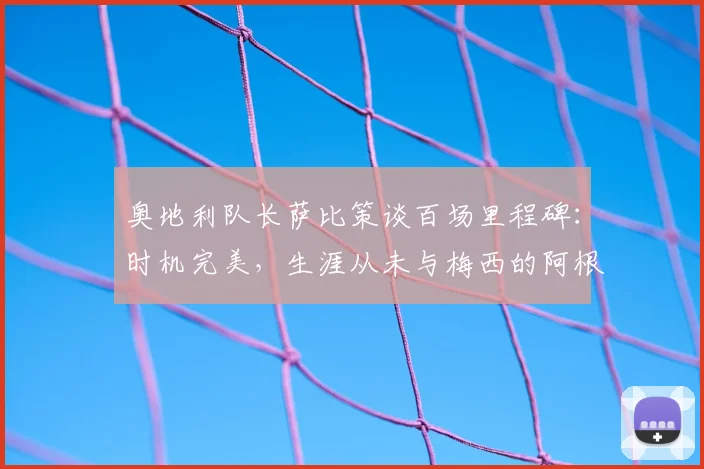 奥地利队长萨比策谈百场里程碑：时机完美，生涯从未与梅西的阿根廷队交手成遗憾