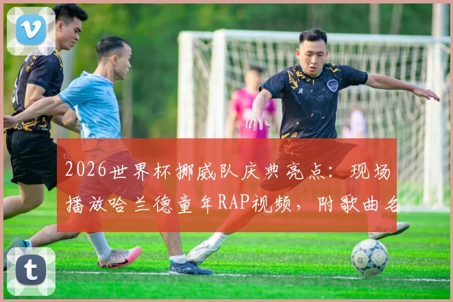 2026世界杯挪威队庆典亮点：现场播放哈兰德童年RAP视频，附歌曲名字与歌词内容解析