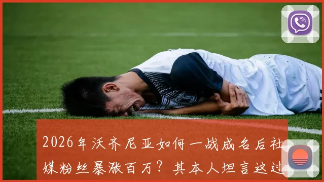 2026年沃齐尼亚如何一战成名后社媒粉丝暴涨百万？其本人坦言这过程太疯狂
