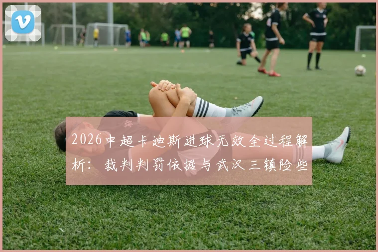 2026中超卡迪斯进球无效全过程解析:裁判判罚依据与武汉三镇险些让二追二战术复盘