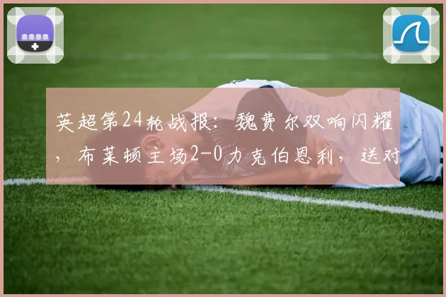 英超第24轮战报:魏费尔双响闪耀,布莱顿主场2-0力克伯恩利,送对手深陷降级区