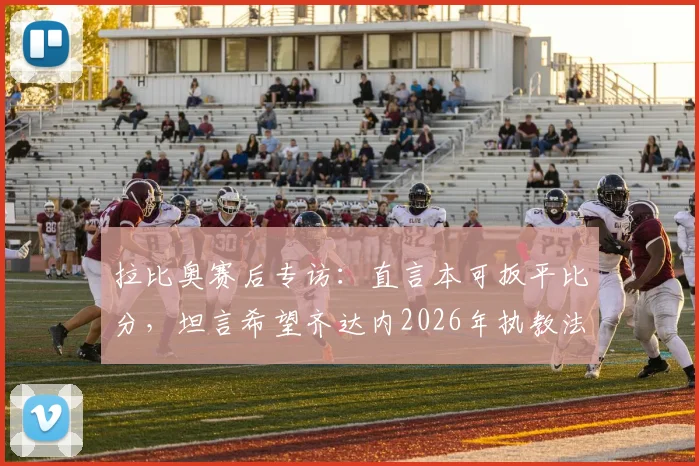 拉比奥赛后专访:直言本可扳平比分,坦言希望齐达内2026年执教法国队