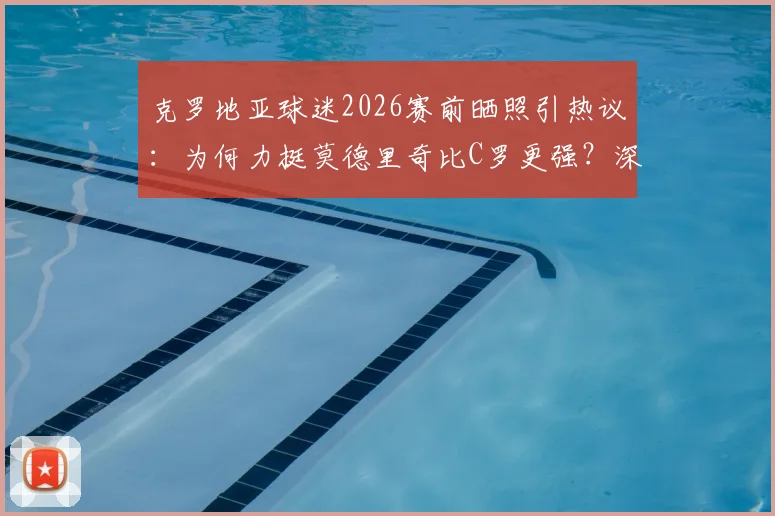 克罗地亚球迷2026赛前晒照引热议：为何力挺莫德里奇比C罗更强？深度对比中场大师与锋线传奇