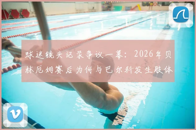 球迷镜头记录争议一幕：2026年贝林厄姆赛后为何与巴尔科发生肢体及言语冲突？