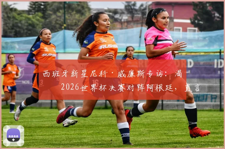 西班牙新星尼科·威廉斯专访：渴望2026世界杯决赛对阵阿根廷，直言最大愿望是与梅西交换球衣