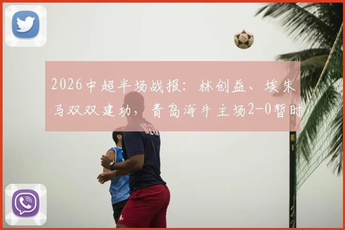 2026中超半场战报：林创益、埃朱马双双建功，青岛海牛主场2-0暂时领先山东泰山
