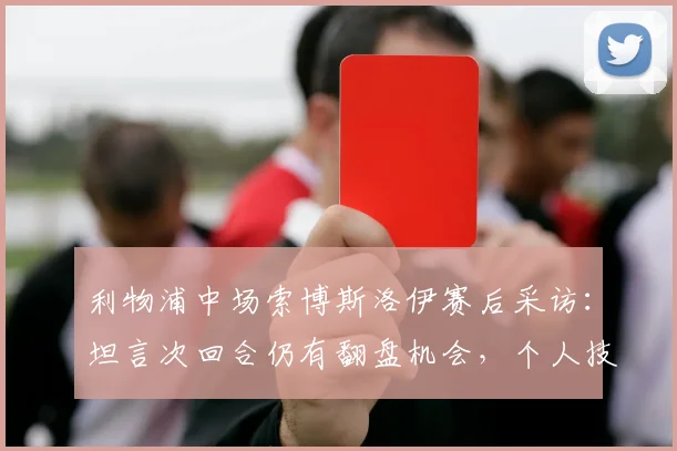 利物浦中场索博斯洛伊赛后采访:坦言次回合仍有翻盘机会,个人技术特点与近期集锦分析
