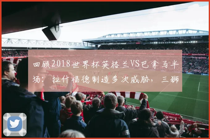 回顾2018世界杯英格兰VS巴拿马半场：拉什福德制造多次威胁，三狮军团久攻不下战况全解析