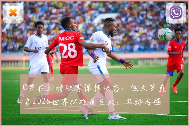 C罗在沙特联赛保持状态，但大罗直言2026世界杯难度巨大，年龄与强度成最大挑战