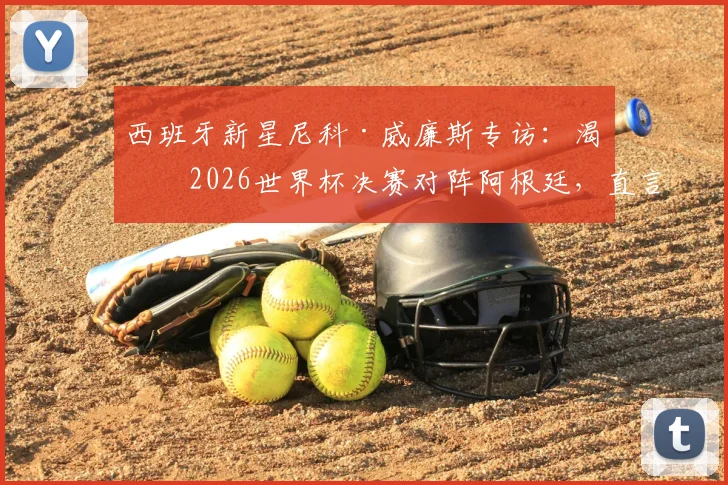西班牙新星尼科·威廉斯专访：渴望2026世界杯决赛对阵阿根廷，直言最大愿望是与梅西交换球衣
