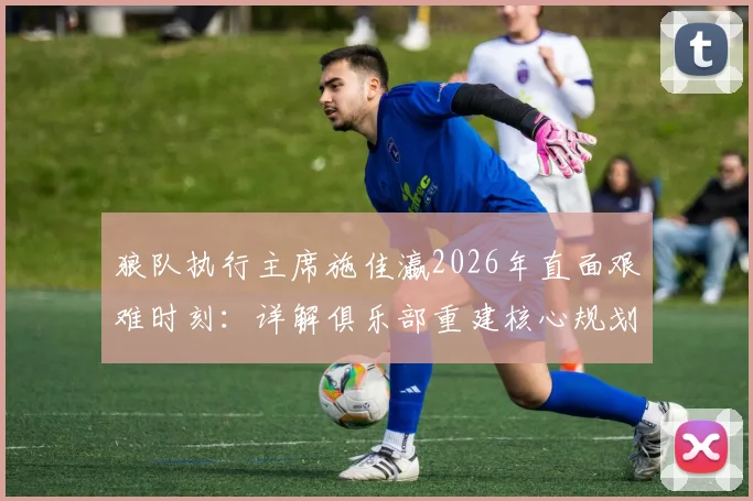 狼队执行主席施佳瀛2026年直面艰难时刻：详解俱乐部重建核心规划、阵容调整与未来引援策略