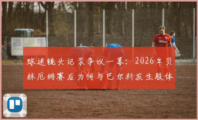 球迷镜头记录争议一幕:2026年贝林厄姆赛后为何与巴尔科发生肢体及言语冲突?