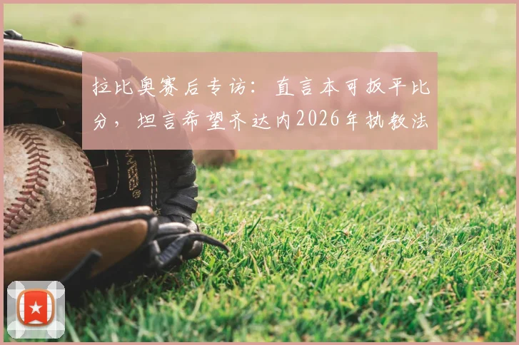 拉比奥赛后专访：直言本可扳平比分，坦言希望齐达内2026年执教法国队