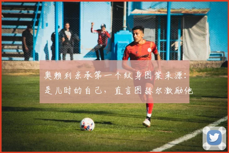 奥赖利亲承第一个纹身图案来源:是儿时的自己,直言图赫尔激励他为2026世界杯机会而战