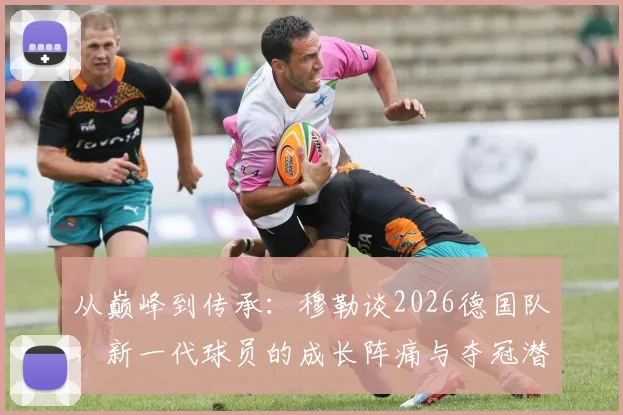 从巅峰到传承:穆勒谈2026德国队,新一代球员的成长阵痛与夺冠潜力解析