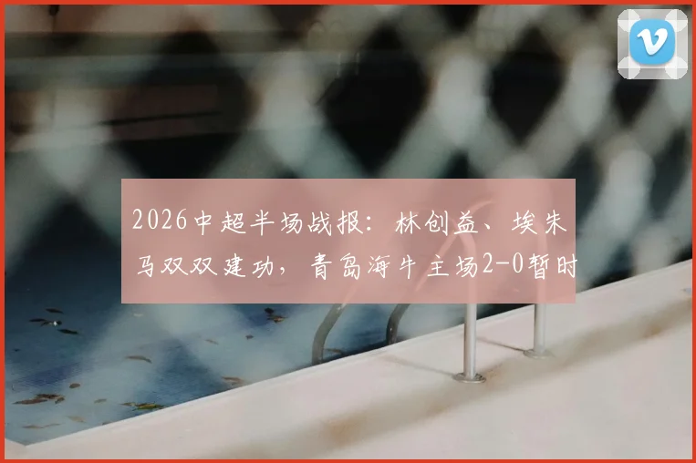 2026中超半场战报:林创益、埃朱马双双建功,青岛海牛主场2-0暂时领先山东泰山