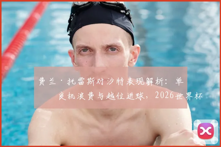 费兰·托雷斯对沙特表现解析：单刀良机浪费与越位进球，2026世界杯前景如何？