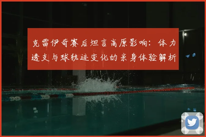 克雷伊奇赛后坦言高原影响：体力透支与球轨迹变化的亲身体验解析