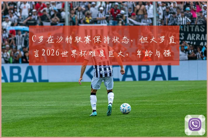 C罗在沙特联赛保持状态,但大罗直言2026世界杯难度巨大,年龄与强度成最大挑战