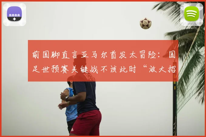 前国脚直言亚马尔首发太冒险：国足世预赛关键战不该此时“放大招”，利弊分析全解读