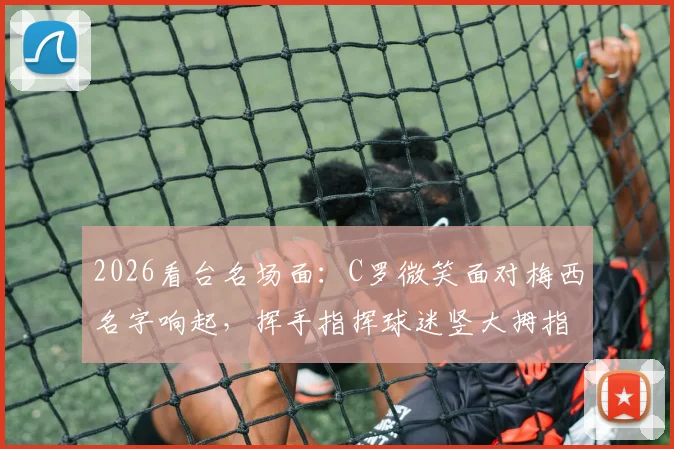 2026看台名场面:C罗微笑面对梅西名字响起,挥手指挥球迷竖大拇指