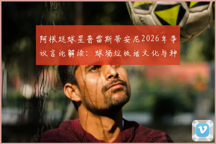 阿根廷球星普雷斯蒂安尼2026年争议言论解读：球场垃圾话文化与种族歧视的边界究竟在哪？