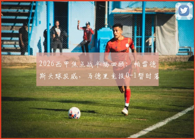 2026西甲焦点战半场回顾：帕雷德斯头球发威，马德里竞技0-1暂时落后毕尔巴鄂竞技，战术解析与胜负手分析
